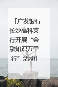 广发银行长沙高科支行开展“金融知识万里行”活动